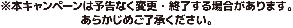 ※本キャンペーンは予告なく変更・終了する場合があります。あらかじめご了承ください。