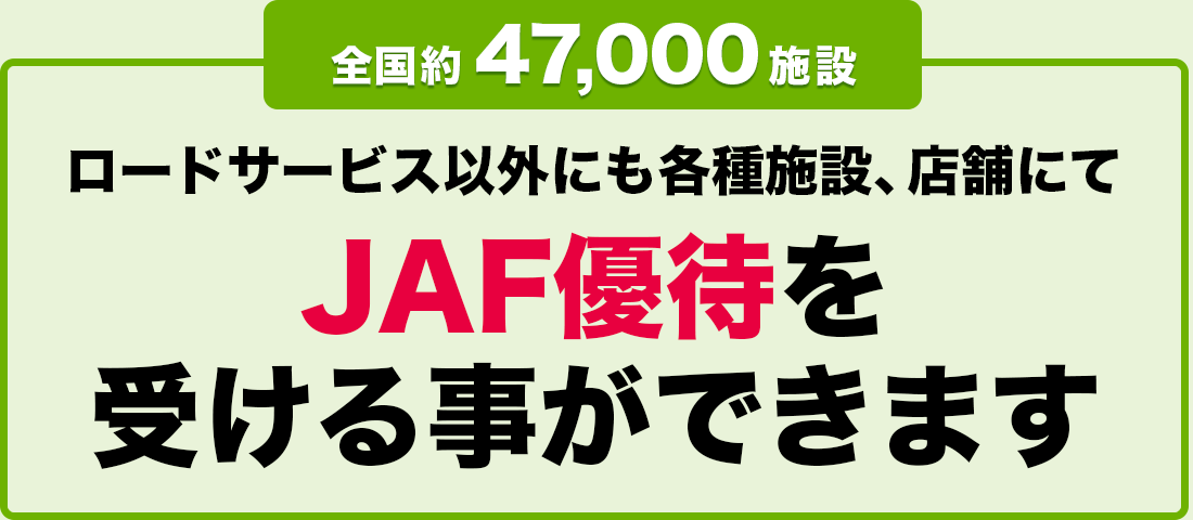 全国約 47,000 施設 ロードサービス以外にも各種施設、店舗にてJAF優待を受ける事ができます